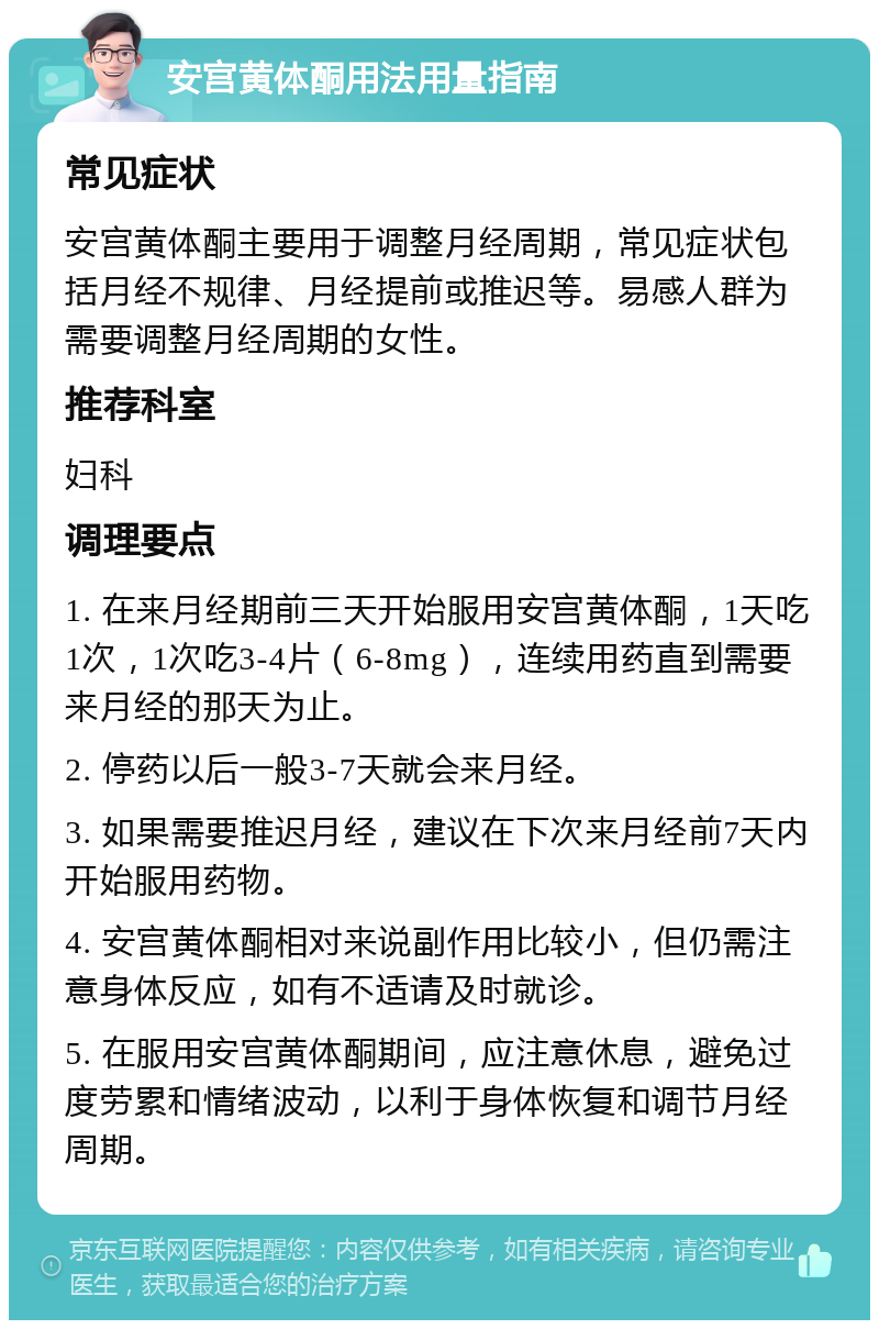 安宫黄体酮用法用量指南 常见症状 安宫黄体酮主要用于调整月经周期，常见症状包括月经不规律、月经提前或推迟等。易感人群为需要调整月经周期的女性。 推荐科室 妇科 调理要点 1. 在来月经期前三天开始服用安宫黄体酮，1天吃1次，1次吃3-4片（6-8mg），连续用药直到需要来月经的那天为止。 2. 停药以后一般3-7天就会来月经。 3. 如果需要推迟月经，建议在下次来月经前7天内开始服用药物。 4. 安宫黄体酮相对来说副作用比较小，但仍需注意身体反应，如有不适请及时就诊。 5. 在服用安宫黄体酮期间，应注意休息，避免过度劳累和情绪波动，以利于身体恢复和调节月经周期。