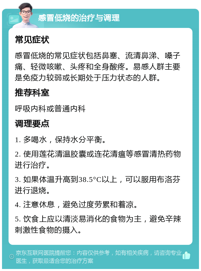 感冒低烧的治疗与调理 常见症状 感冒低烧的常见症状包括鼻塞、流清鼻涕、嗓子痛、轻微咳嗽、头疼和全身酸疼。易感人群主要是免疫力较弱或长期处于压力状态的人群。 推荐科室 呼吸内科或普通内科 调理要点 1. 多喝水，保持水分平衡。 2. 使用莲花清温胶囊或连花清瘟等感冒清热药物进行治疗。 3. 如果体温升高到38.5°C以上，可以服用布洛芬进行退烧。 4. 注意休息，避免过度劳累和着凉。 5. 饮食上应以清淡易消化的食物为主，避免辛辣刺激性食物的摄入。