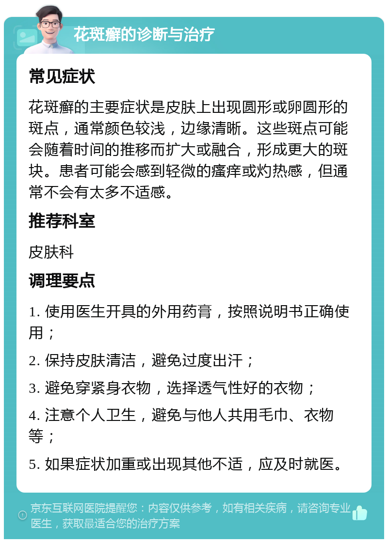 花斑癣的诊断与治疗 常见症状 花斑癣的主要症状是皮肤上出现圆形或卵圆形的斑点，通常颜色较浅，边缘清晰。这些斑点可能会随着时间的推移而扩大或融合，形成更大的斑块。患者可能会感到轻微的瘙痒或灼热感，但通常不会有太多不适感。 推荐科室 皮肤科 调理要点 1. 使用医生开具的外用药膏，按照说明书正确使用； 2. 保持皮肤清洁，避免过度出汗； 3. 避免穿紧身衣物，选择透气性好的衣物； 4. 注意个人卫生，避免与他人共用毛巾、衣物等； 5. 如果症状加重或出现其他不适，应及时就医。