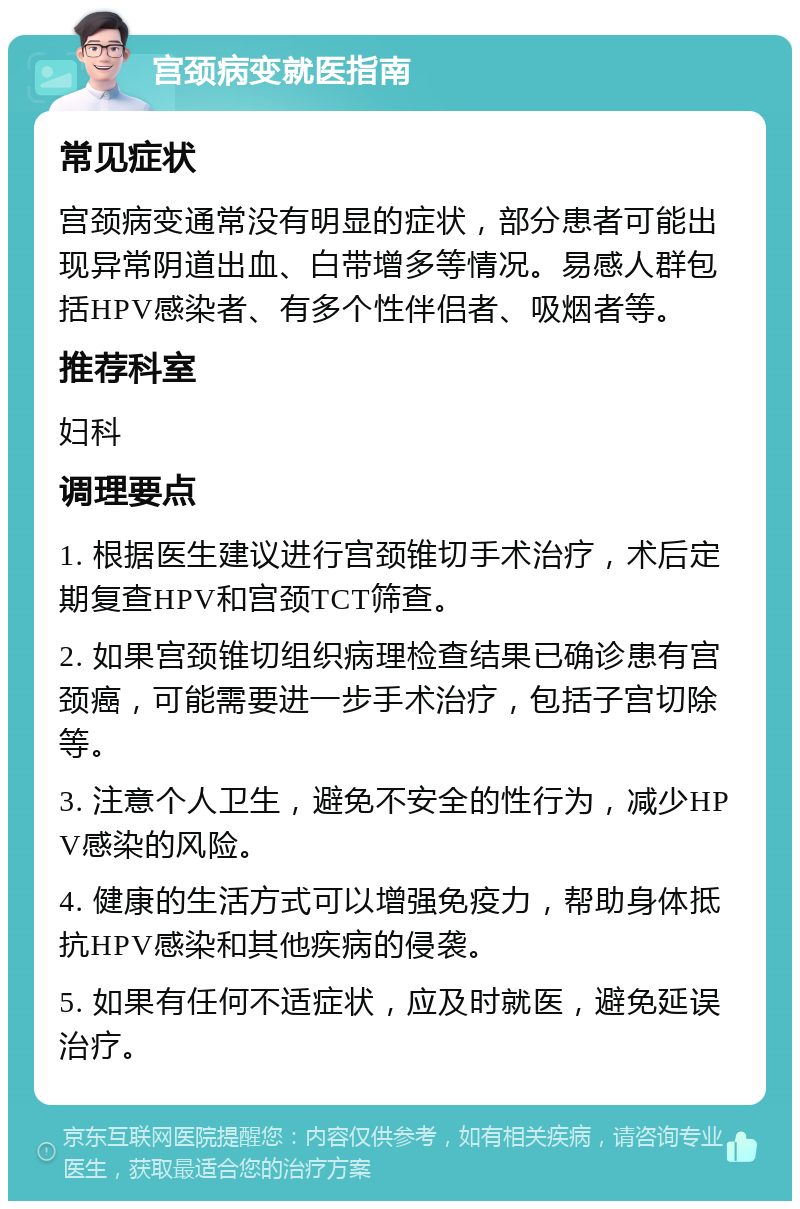 宫颈病变就医指南 常见症状 宫颈病变通常没有明显的症状，部分患者可能出现异常阴道出血、白带增多等情况。易感人群包括HPV感染者、有多个性伴侣者、吸烟者等。 推荐科室 妇科 调理要点 1. 根据医生建议进行宫颈锥切手术治疗，术后定期复查HPV和宫颈TCT筛查。 2. 如果宫颈锥切组织病理检查结果已确诊患有宫颈癌，可能需要进一步手术治疗，包括子宫切除等。 3. 注意个人卫生，避免不安全的性行为，减少HPV感染的风险。 4. 健康的生活方式可以增强免疫力，帮助身体抵抗HPV感染和其他疾病的侵袭。 5. 如果有任何不适症状，应及时就医，避免延误治疗。