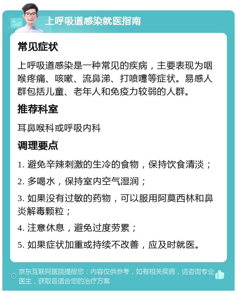 上呼吸道感染就医指南 常见症状 上呼吸道感染是一种常见的疾病，主要表现为咽喉疼痛、咳嗽、流鼻涕、打喷嚏等症状。易感人群包括儿童、老年人和免疫力较弱的人群。 推荐科室 耳鼻喉科或呼吸内科 调理要点 1. 避免辛辣刺激的生冷的食物，保持饮食清淡； 2. 多喝水，保持室内空气湿润； 3. 如果没有过敏的药物，可以服用阿莫西林和鼻炎解毒颗粒； 4. 注意休息，避免过度劳累； 5. 如果症状加重或持续不改善，应及时就医。