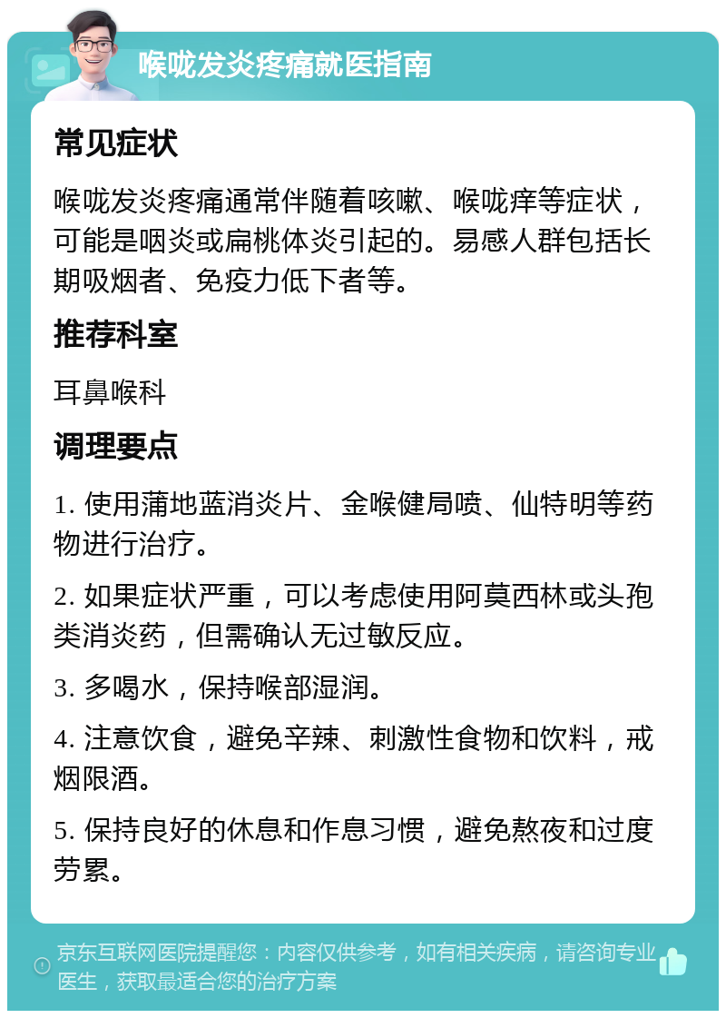 喉咙发炎疼痛就医指南 常见症状 喉咙发炎疼痛通常伴随着咳嗽、喉咙痒等症状，可能是咽炎或扁桃体炎引起的。易感人群包括长期吸烟者、免疫力低下者等。 推荐科室 耳鼻喉科 调理要点 1. 使用蒲地蓝消炎片、金喉健局喷、仙特明等药物进行治疗。 2. 如果症状严重，可以考虑使用阿莫西林或头孢类消炎药，但需确认无过敏反应。 3. 多喝水，保持喉部湿润。 4. 注意饮食，避免辛辣、刺激性食物和饮料，戒烟限酒。 5. 保持良好的休息和作息习惯，避免熬夜和过度劳累。