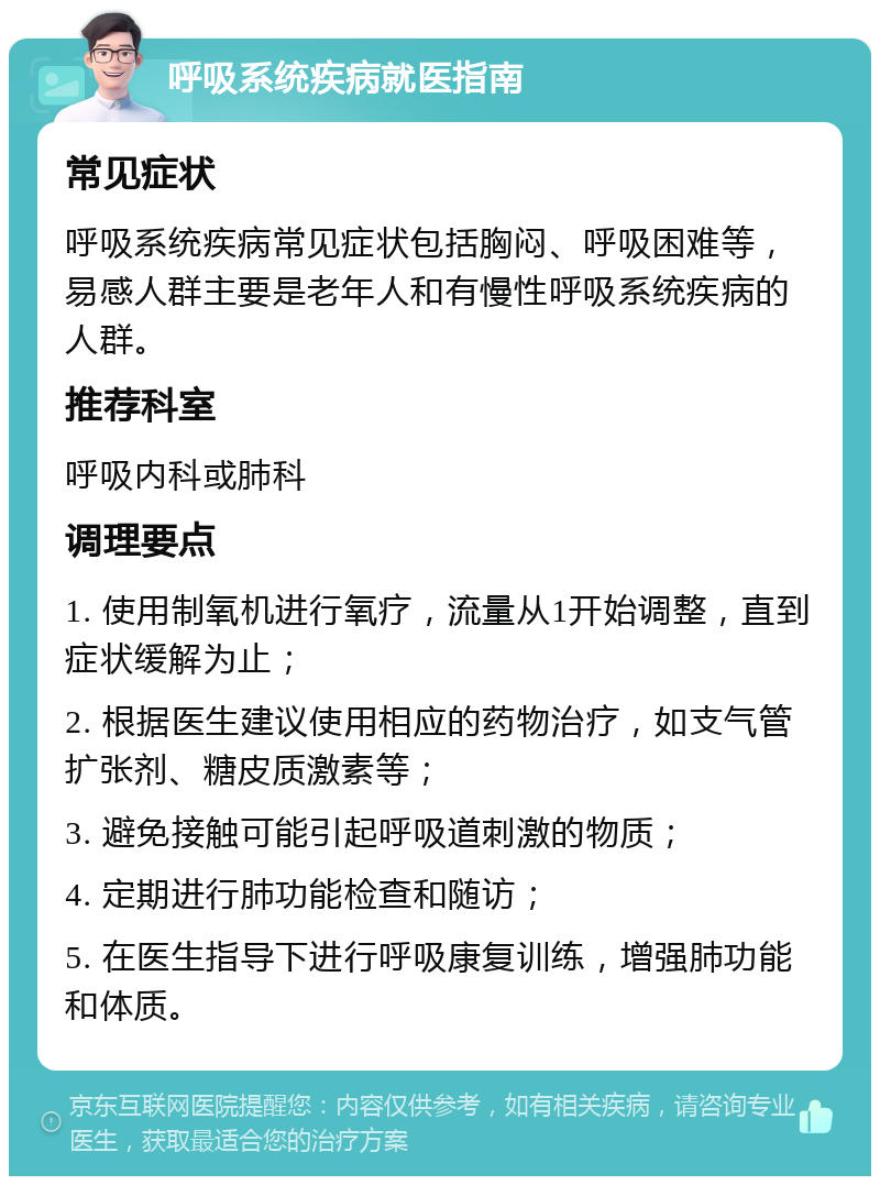 呼吸系统疾病就医指南 常见症状 呼吸系统疾病常见症状包括胸闷、呼吸困难等，易感人群主要是老年人和有慢性呼吸系统疾病的人群。 推荐科室 呼吸内科或肺科 调理要点 1. 使用制氧机进行氧疗，流量从1开始调整，直到症状缓解为止； 2. 根据医生建议使用相应的药物治疗，如支气管扩张剂、糖皮质激素等； 3. 避免接触可能引起呼吸道刺激的物质； 4. 定期进行肺功能检查和随访； 5. 在医生指导下进行呼吸康复训练，增强肺功能和体质。