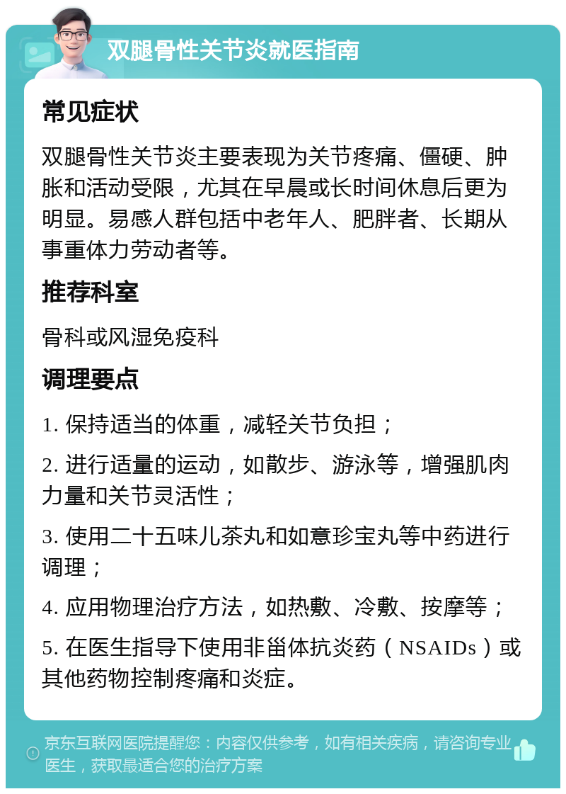 双腿骨性关节炎就医指南 常见症状 双腿骨性关节炎主要表现为关节疼痛、僵硬、肿胀和活动受限，尤其在早晨或长时间休息后更为明显。易感人群包括中老年人、肥胖者、长期从事重体力劳动者等。 推荐科室 骨科或风湿免疫科 调理要点 1. 保持适当的体重，减轻关节负担； 2. 进行适量的运动，如散步、游泳等，增强肌肉力量和关节灵活性； 3. 使用二十五味儿茶丸和如意珍宝丸等中药进行调理； 4. 应用物理治疗方法，如热敷、冷敷、按摩等； 5. 在医生指导下使用非甾体抗炎药（NSAIDs）或其他药物控制疼痛和炎症。