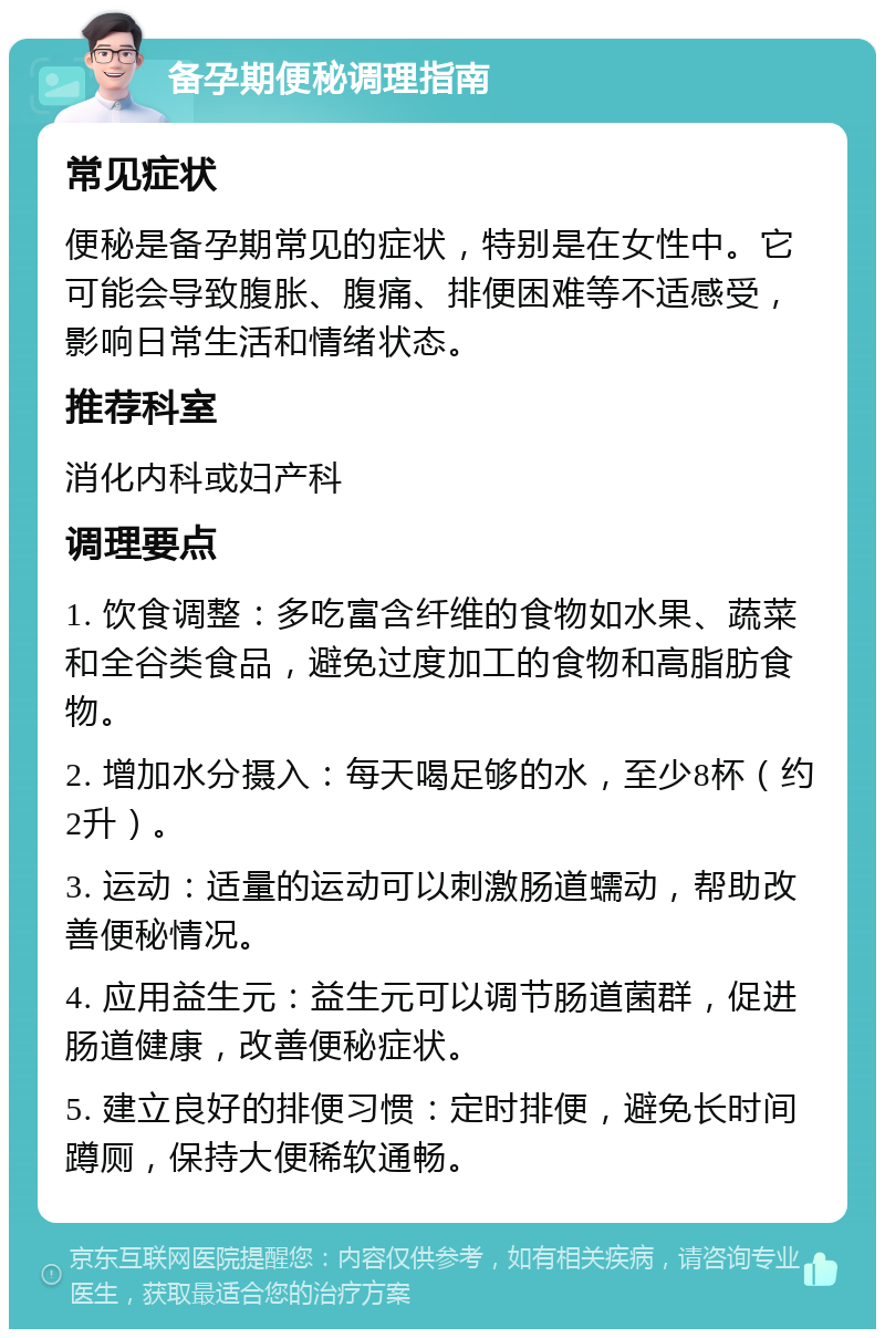 备孕期便秘调理指南 常见症状 便秘是备孕期常见的症状，特别是在女性中。它可能会导致腹胀、腹痛、排便困难等不适感受，影响日常生活和情绪状态。 推荐科室 消化内科或妇产科 调理要点 1. 饮食调整：多吃富含纤维的食物如水果、蔬菜和全谷类食品，避免过度加工的食物和高脂肪食物。 2. 增加水分摄入：每天喝足够的水，至少8杯（约2升）。 3. 运动：适量的运动可以刺激肠道蠕动，帮助改善便秘情况。 4. 应用益生元：益生元可以调节肠道菌群，促进肠道健康，改善便秘症状。 5. 建立良好的排便习惯：定时排便，避免长时间蹲厕，保持大便稀软通畅。