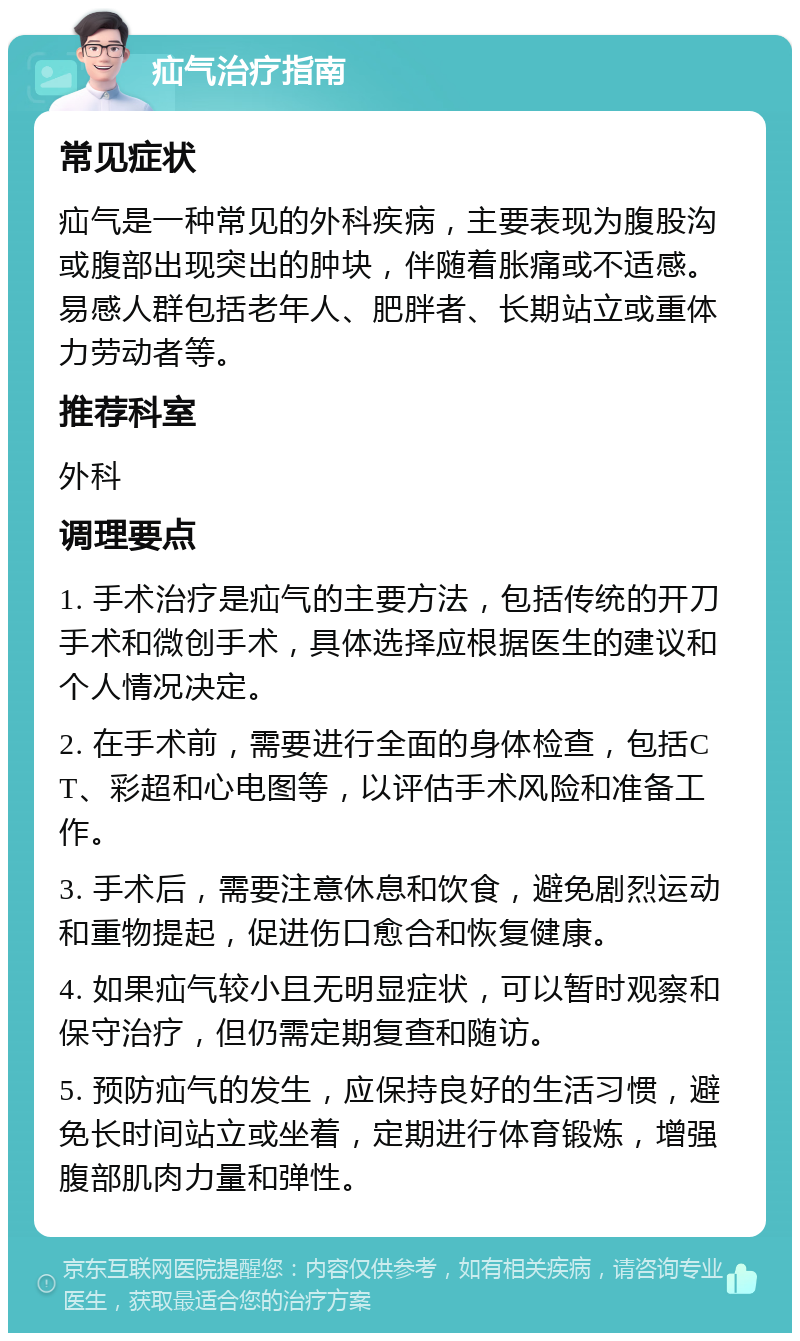 疝气治疗指南 常见症状 疝气是一种常见的外科疾病，主要表现为腹股沟或腹部出现突出的肿块，伴随着胀痛或不适感。易感人群包括老年人、肥胖者、长期站立或重体力劳动者等。 推荐科室 外科 调理要点 1. 手术治疗是疝气的主要方法，包括传统的开刀手术和微创手术，具体选择应根据医生的建议和个人情况决定。 2. 在手术前，需要进行全面的身体检查，包括CT、彩超和心电图等，以评估手术风险和准备工作。 3. 手术后，需要注意休息和饮食，避免剧烈运动和重物提起，促进伤口愈合和恢复健康。 4. 如果疝气较小且无明显症状，可以暂时观察和保守治疗，但仍需定期复查和随访。 5. 预防疝气的发生，应保持良好的生活习惯，避免长时间站立或坐着，定期进行体育锻炼，增强腹部肌肉力量和弹性。