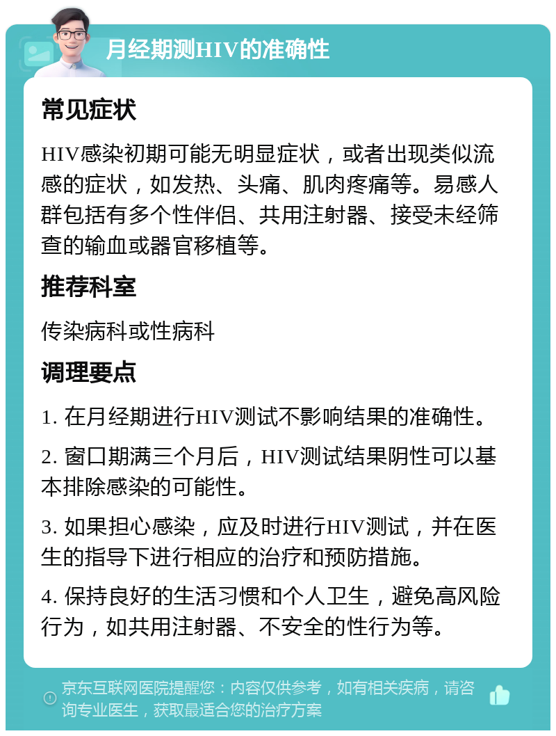 月经期测HIV的准确性 常见症状 HIV感染初期可能无明显症状，或者出现类似流感的症状，如发热、头痛、肌肉疼痛等。易感人群包括有多个性伴侣、共用注射器、接受未经筛查的输血或器官移植等。 推荐科室 传染病科或性病科 调理要点 1. 在月经期进行HIV测试不影响结果的准确性。 2. 窗口期满三个月后，HIV测试结果阴性可以基本排除感染的可能性。 3. 如果担心感染，应及时进行HIV测试，并在医生的指导下进行相应的治疗和预防措施。 4. 保持良好的生活习惯和个人卫生，避免高风险行为，如共用注射器、不安全的性行为等。