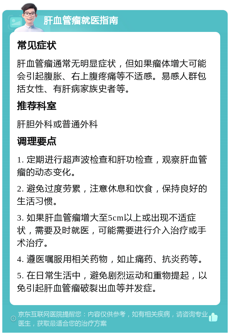 肝血管瘤就医指南 常见症状 肝血管瘤通常无明显症状，但如果瘤体增大可能会引起腹胀、右上腹疼痛等不适感。易感人群包括女性、有肝病家族史者等。 推荐科室 肝胆外科或普通外科 调理要点 1. 定期进行超声波检查和肝功检查，观察肝血管瘤的动态变化。 2. 避免过度劳累，注意休息和饮食，保持良好的生活习惯。 3. 如果肝血管瘤增大至5cm以上或出现不适症状，需要及时就医，可能需要进行介入治疗或手术治疗。 4. 遵医嘱服用相关药物，如止痛药、抗炎药等。 5. 在日常生活中，避免剧烈运动和重物提起，以免引起肝血管瘤破裂出血等并发症。