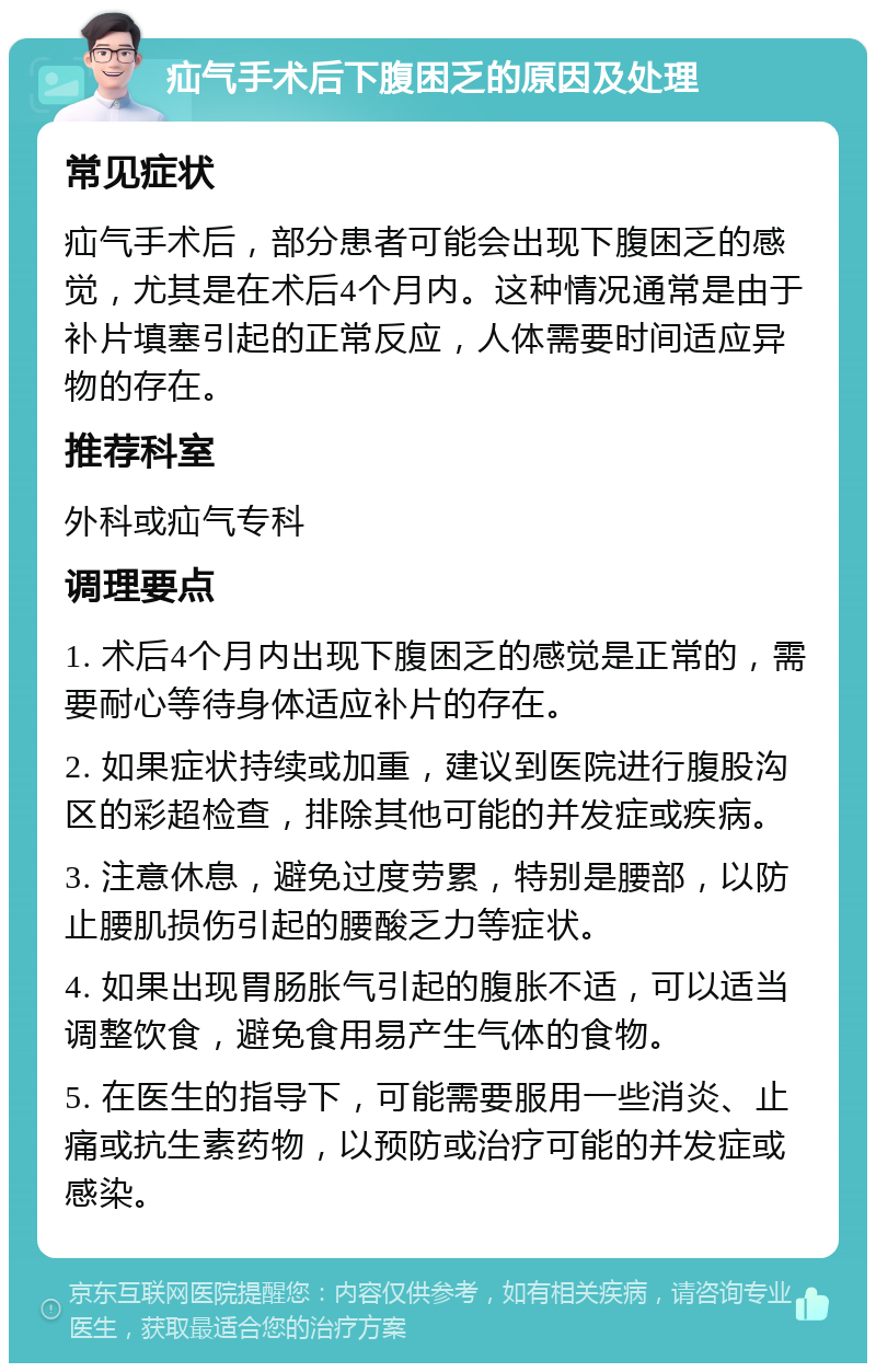 疝气手术后下腹困乏的原因及处理 常见症状 疝气手术后，部分患者可能会出现下腹困乏的感觉，尤其是在术后4个月内。这种情况通常是由于补片填塞引起的正常反应，人体需要时间适应异物的存在。 推荐科室 外科或疝气专科 调理要点 1. 术后4个月内出现下腹困乏的感觉是正常的，需要耐心等待身体适应补片的存在。 2. 如果症状持续或加重，建议到医院进行腹股沟区的彩超检查，排除其他可能的并发症或疾病。 3. 注意休息，避免过度劳累，特别是腰部，以防止腰肌损伤引起的腰酸乏力等症状。 4. 如果出现胃肠胀气引起的腹胀不适，可以适当调整饮食，避免食用易产生气体的食物。 5. 在医生的指导下，可能需要服用一些消炎、止痛或抗生素药物，以预防或治疗可能的并发症或感染。