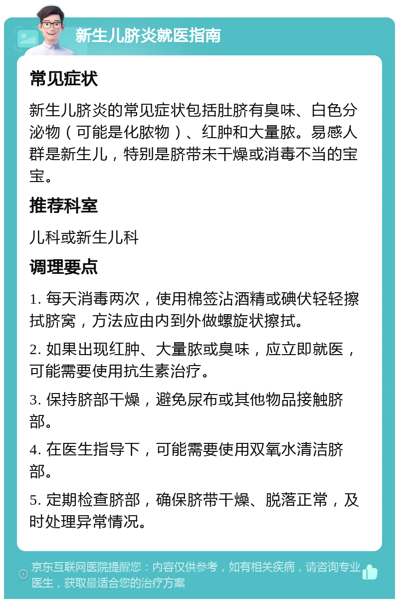 新生儿脐炎就医指南 常见症状 新生儿脐炎的常见症状包括肚脐有臭味、白色分泌物（可能是化脓物）、红肿和大量脓。易感人群是新生儿，特别是脐带未干燥或消毒不当的宝宝。 推荐科室 儿科或新生儿科 调理要点 1. 每天消毒两次，使用棉签沾酒精或碘伏轻轻擦拭脐窝，方法应由内到外做螺旋状擦拭。 2. 如果出现红肿、大量脓或臭味，应立即就医，可能需要使用抗生素治疗。 3. 保持脐部干燥，避免尿布或其他物品接触脐部。 4. 在医生指导下，可能需要使用双氧水清洁脐部。 5. 定期检查脐部，确保脐带干燥、脱落正常，及时处理异常情况。