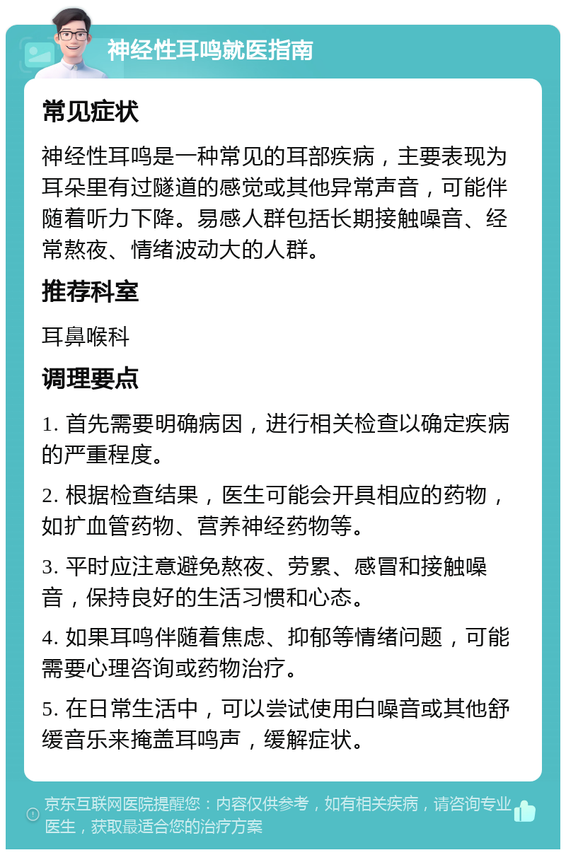 神经性耳鸣就医指南 常见症状 神经性耳鸣是一种常见的耳部疾病，主要表现为耳朵里有过隧道的感觉或其他异常声音，可能伴随着听力下降。易感人群包括长期接触噪音、经常熬夜、情绪波动大的人群。 推荐科室 耳鼻喉科 调理要点 1. 首先需要明确病因，进行相关检查以确定疾病的严重程度。 2. 根据检查结果，医生可能会开具相应的药物，如扩血管药物、营养神经药物等。 3. 平时应注意避免熬夜、劳累、感冒和接触噪音，保持良好的生活习惯和心态。 4. 如果耳鸣伴随着焦虑、抑郁等情绪问题，可能需要心理咨询或药物治疗。 5. 在日常生活中，可以尝试使用白噪音或其他舒缓音乐来掩盖耳鸣声，缓解症状。