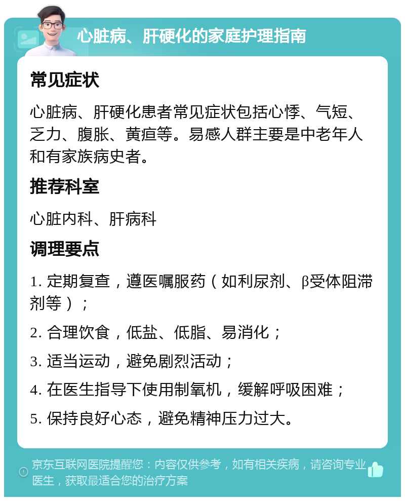 心脏病、肝硬化的家庭护理指南 常见症状 心脏病、肝硬化患者常见症状包括心悸、气短、乏力、腹胀、黄疸等。易感人群主要是中老年人和有家族病史者。 推荐科室 心脏内科、肝病科 调理要点 1. 定期复查，遵医嘱服药（如利尿剂、β受体阻滞剂等）； 2. 合理饮食，低盐、低脂、易消化； 3. 适当运动，避免剧烈活动； 4. 在医生指导下使用制氧机，缓解呼吸困难； 5. 保持良好心态，避免精神压力过大。