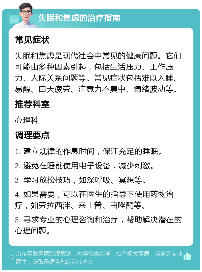 失眠和焦虑的治疗指南 常见症状 失眠和焦虑是现代社会中常见的健康问题。它们可能由多种因素引起，包括生活压力、工作压力、人际关系问题等。常见症状包括难以入睡、易醒、白天疲劳、注意力不集中、情绪波动等。 推荐科室 心理科 调理要点 1. 建立规律的作息时间，保证充足的睡眠。 2. 避免在睡前使用电子设备，减少刺激。 3. 学习放松技巧，如深呼吸、冥想等。 4. 如果需要，可以在医生的指导下使用药物治疗，如劳拉西泮、来士普、曲唑酮等。 5. 寻求专业的心理咨询和治疗，帮助解决潜在的心理问题。