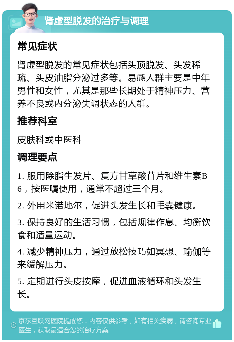 肾虚型脱发的治疗与调理 常见症状 肾虚型脱发的常见症状包括头顶脱发、头发稀疏、头皮油脂分泌过多等。易感人群主要是中年男性和女性，尤其是那些长期处于精神压力、营养不良或内分泌失调状态的人群。 推荐科室 皮肤科或中医科 调理要点 1. 服用除脂生发片、复方甘草酸苷片和维生素B6，按医嘱使用，通常不超过三个月。 2. 外用米诺地尔，促进头发生长和毛囊健康。 3. 保持良好的生活习惯，包括规律作息、均衡饮食和适量运动。 4. 减少精神压力，通过放松技巧如冥想、瑜伽等来缓解压力。 5. 定期进行头皮按摩，促进血液循环和头发生长。