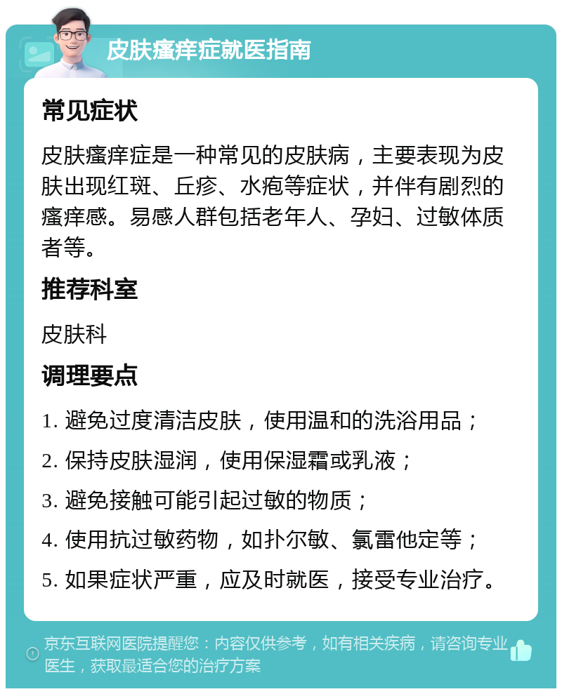 皮肤瘙痒症就医指南 常见症状 皮肤瘙痒症是一种常见的皮肤病，主要表现为皮肤出现红斑、丘疹、水疱等症状，并伴有剧烈的瘙痒感。易感人群包括老年人、孕妇、过敏体质者等。 推荐科室 皮肤科 调理要点 1. 避免过度清洁皮肤，使用温和的洗浴用品； 2. 保持皮肤湿润，使用保湿霜或乳液； 3. 避免接触可能引起过敏的物质； 4. 使用抗过敏药物，如扑尔敏、氯雷他定等； 5. 如果症状严重，应及时就医，接受专业治疗。