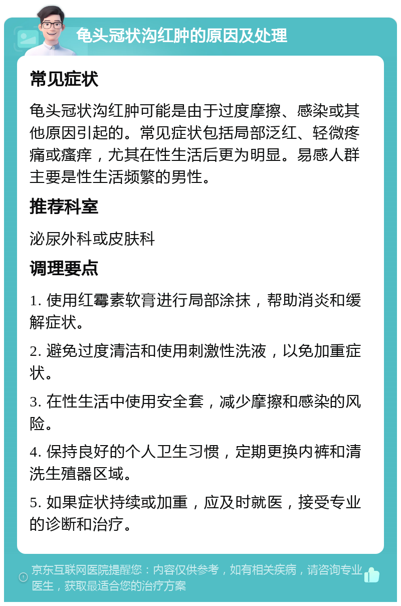 龟头冠状沟红肿的原因及处理 常见症状 龟头冠状沟红肿可能是由于过度摩擦、感染或其他原因引起的。常见症状包括局部泛红、轻微疼痛或瘙痒，尤其在性生活后更为明显。易感人群主要是性生活频繁的男性。 推荐科室 泌尿外科或皮肤科 调理要点 1. 使用红霉素软膏进行局部涂抹，帮助消炎和缓解症状。 2. 避免过度清洁和使用刺激性洗液，以免加重症状。 3. 在性生活中使用安全套，减少摩擦和感染的风险。 4. 保持良好的个人卫生习惯，定期更换内裤和清洗生殖器区域。 5. 如果症状持续或加重，应及时就医，接受专业的诊断和治疗。