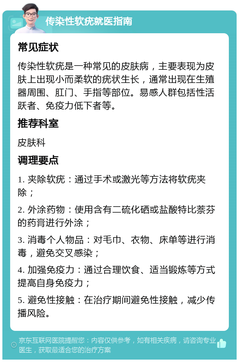 传染性软疣就医指南 常见症状 传染性软疣是一种常见的皮肤病，主要表现为皮肤上出现小而柔软的疣状生长，通常出现在生殖器周围、肛门、手指等部位。易感人群包括性活跃者、免疫力低下者等。 推荐科室 皮肤科 调理要点 1. 夹除软疣：通过手术或激光等方法将软疣夹除； 2. 外涂药物：使用含有二硫化硒或盐酸特比萘芬的药膏进行外涂； 3. 消毒个人物品：对毛巾、衣物、床单等进行消毒，避免交叉感染； 4. 加强免疫力：通过合理饮食、适当锻炼等方式提高自身免疫力； 5. 避免性接触：在治疗期间避免性接触，减少传播风险。