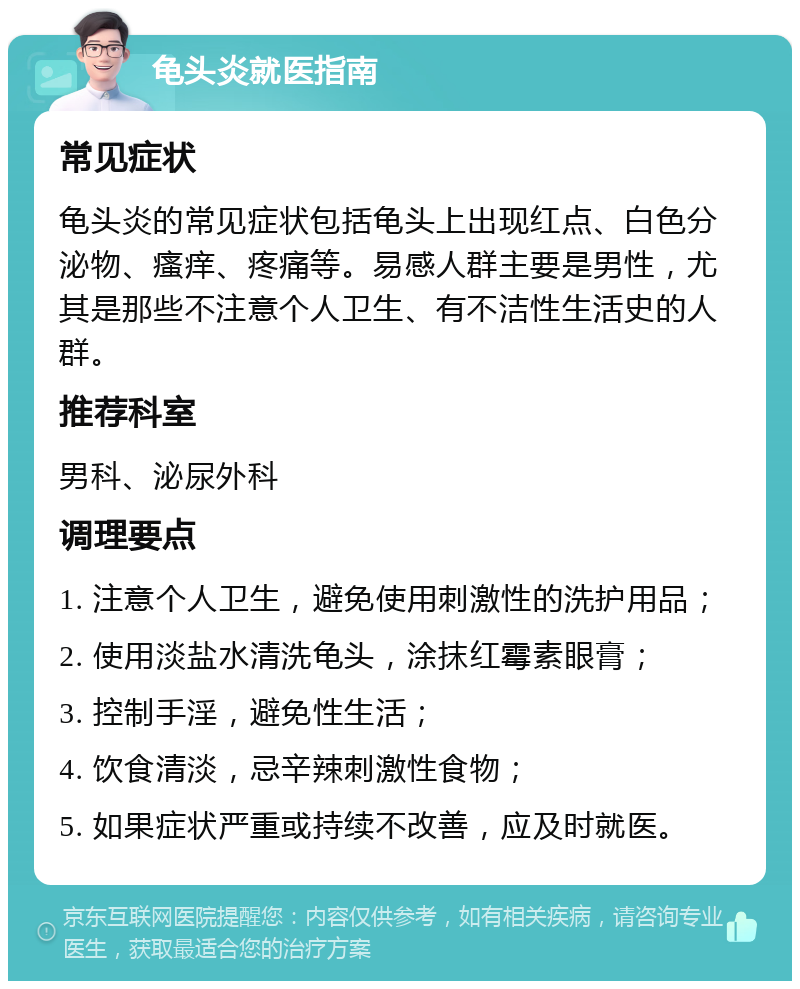 龟头炎就医指南 常见症状 龟头炎的常见症状包括龟头上出现红点、白色分泌物、瘙痒、疼痛等。易感人群主要是男性，尤其是那些不注意个人卫生、有不洁性生活史的人群。 推荐科室 男科、泌尿外科 调理要点 1. 注意个人卫生，避免使用刺激性的洗护用品； 2. 使用淡盐水清洗龟头，涂抹红霉素眼膏； 3. 控制手淫，避免性生活； 4. 饮食清淡，忌辛辣刺激性食物； 5. 如果症状严重或持续不改善，应及时就医。