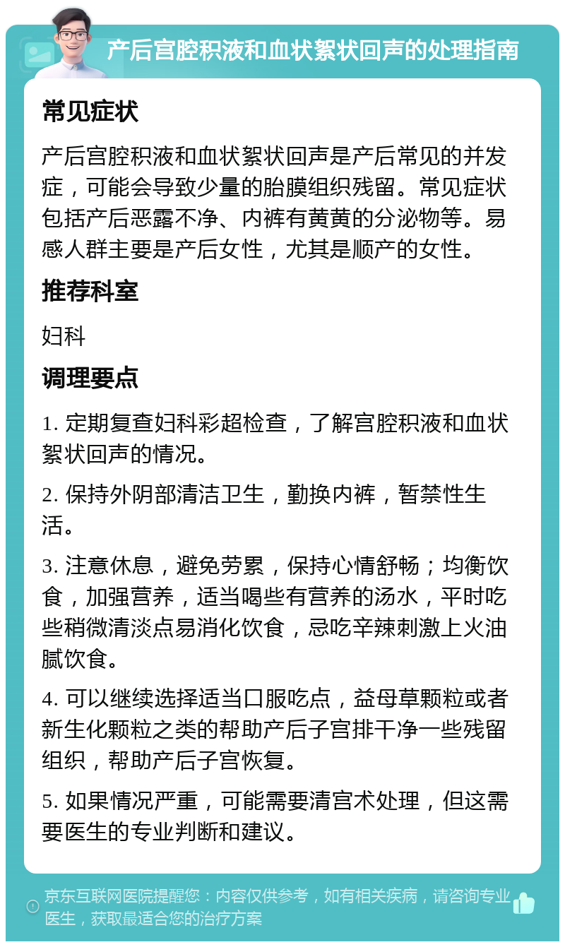 产后宫腔积液和血状絮状回声的处理指南 常见症状 产后宫腔积液和血状絮状回声是产后常见的并发症，可能会导致少量的胎膜组织残留。常见症状包括产后恶露不净、内裤有黄黄的分泌物等。易感人群主要是产后女性，尤其是顺产的女性。 推荐科室 妇科 调理要点 1. 定期复查妇科彩超检查，了解宫腔积液和血状絮状回声的情况。 2. 保持外阴部清洁卫生，勤换内裤，暂禁性生活。 3. 注意休息，避免劳累，保持心情舒畅；均衡饮食，加强营养，适当喝些有营养的汤水，平时吃些稍微清淡点易消化饮食，忌吃辛辣刺激上火油腻饮食。 4. 可以继续选择适当口服吃点，益母草颗粒或者新生化颗粒之类的帮助产后子宫排干净一些残留组织，帮助产后子宫恢复。 5. 如果情况严重，可能需要清宫术处理，但这需要医生的专业判断和建议。