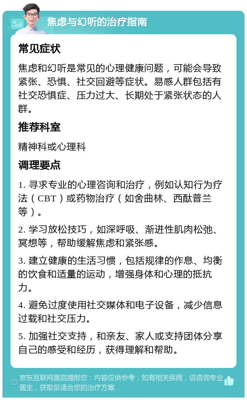 焦虑与幻听的治疗指南 常见症状 焦虑和幻听是常见的心理健康问题，可能会导致紧张、恐惧、社交回避等症状。易感人群包括有社交恐惧症、压力过大、长期处于紧张状态的人群。 推荐科室 精神科或心理科 调理要点 1. 寻求专业的心理咨询和治疗，例如认知行为疗法（CBT）或药物治疗（如舍曲林、西酞普兰等）。 2. 学习放松技巧，如深呼吸、渐进性肌肉松弛、冥想等，帮助缓解焦虑和紧张感。 3. 建立健康的生活习惯，包括规律的作息、均衡的饮食和适量的运动，增强身体和心理的抵抗力。 4. 避免过度使用社交媒体和电子设备，减少信息过载和社交压力。 5. 加强社交支持，和亲友、家人或支持团体分享自己的感受和经历，获得理解和帮助。