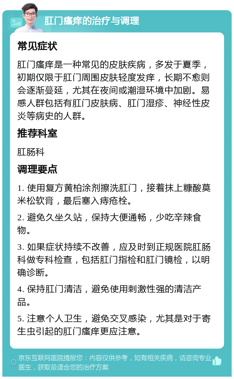 肛门瘙痒的治疗与调理 常见症状 肛门瘙痒是一种常见的皮肤疾病，多发于夏季，初期仅限于肛门周围皮肤轻度发痒，长期不愈则会逐渐蔓延，尤其在夜间或潮湿环境中加剧。易感人群包括有肛门皮肤病、肛门湿疹、神经性皮炎等病史的人群。 推荐科室 肛肠科 调理要点 1. 使用复方黄柏涂剂擦洗肛门，接着抹上糠酸莫米松软膏，最后塞入痔疮栓。 2. 避免久坐久站，保持大便通畅，少吃辛辣食物。 3. 如果症状持续不改善，应及时到正规医院肛肠科做专科检查，包括肛门指检和肛门镜检，以明确诊断。 4. 保持肛门清洁，避免使用刺激性强的清洁产品。 5. 注意个人卫生，避免交叉感染，尤其是对于寄生虫引起的肛门瘙痒更应注意。