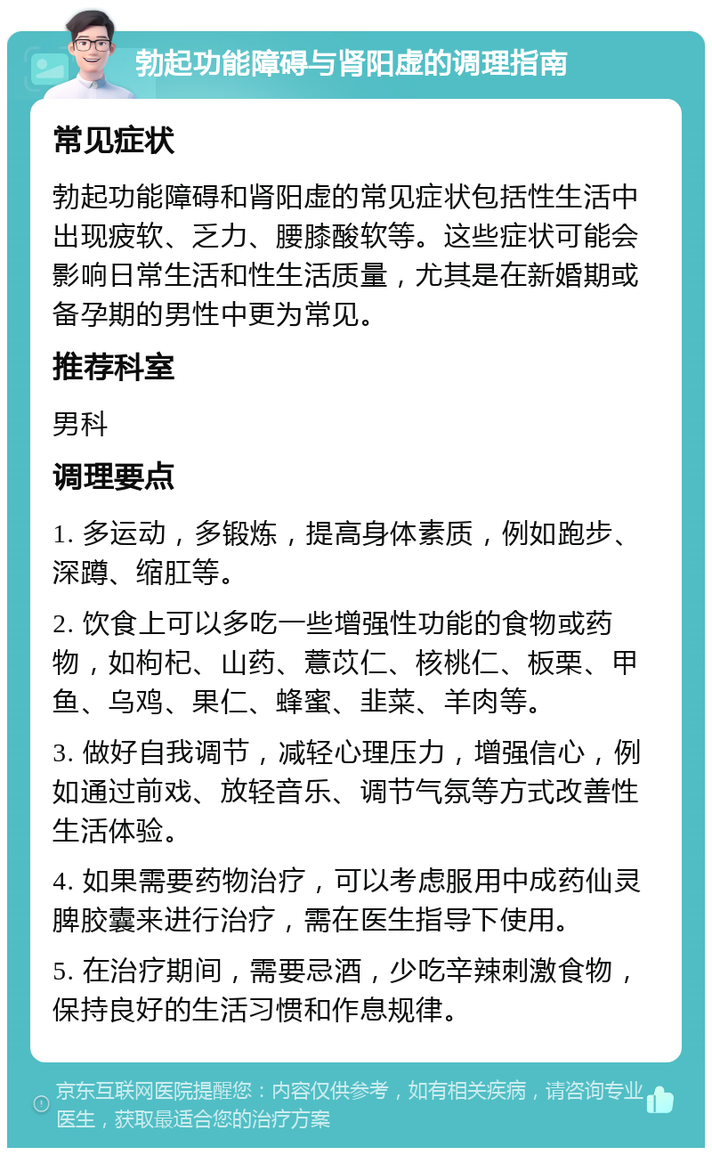 勃起功能障碍与肾阳虚的调理指南 常见症状 勃起功能障碍和肾阳虚的常见症状包括性生活中出现疲软、乏力、腰膝酸软等。这些症状可能会影响日常生活和性生活质量，尤其是在新婚期或备孕期的男性中更为常见。 推荐科室 男科 调理要点 1. 多运动，多锻炼，提高身体素质，例如跑步、深蹲、缩肛等。 2. 饮食上可以多吃一些增强性功能的食物或药物，如枸杞、山药、薏苡仁、核桃仁、板栗、甲鱼、乌鸡、果仁、蜂蜜、韭菜、羊肉等。 3. 做好自我调节，减轻心理压力，增强信心，例如通过前戏、放轻音乐、调节气氛等方式改善性生活体验。 4. 如果需要药物治疗，可以考虑服用中成药仙灵脾胶囊来进行治疗，需在医生指导下使用。 5. 在治疗期间，需要忌酒，少吃辛辣刺激食物，保持良好的生活习惯和作息规律。