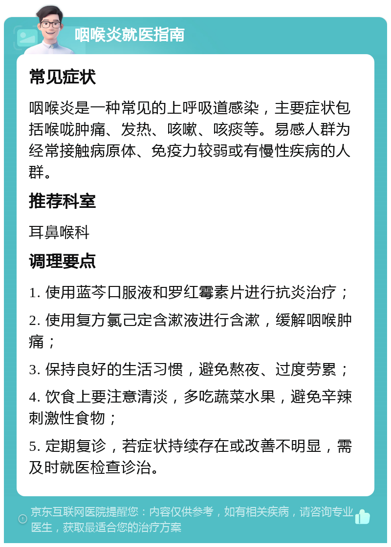 咽喉炎就医指南 常见症状 咽喉炎是一种常见的上呼吸道感染，主要症状包括喉咙肿痛、发热、咳嗽、咳痰等。易感人群为经常接触病原体、免疫力较弱或有慢性疾病的人群。 推荐科室 耳鼻喉科 调理要点 1. 使用蓝芩口服液和罗红霉素片进行抗炎治疗； 2. 使用复方氯己定含漱液进行含漱，缓解咽喉肿痛； 3. 保持良好的生活习惯，避免熬夜、过度劳累； 4. 饮食上要注意清淡，多吃蔬菜水果，避免辛辣刺激性食物； 5. 定期复诊，若症状持续存在或改善不明显，需及时就医检查诊治。