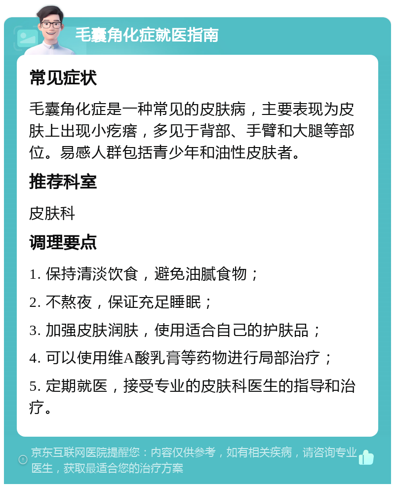 毛囊角化症就医指南 常见症状 毛囊角化症是一种常见的皮肤病，主要表现为皮肤上出现小疙瘩，多见于背部、手臂和大腿等部位。易感人群包括青少年和油性皮肤者。 推荐科室 皮肤科 调理要点 1. 保持清淡饮食，避免油腻食物； 2. 不熬夜，保证充足睡眠； 3. 加强皮肤润肤，使用适合自己的护肤品； 4. 可以使用维A酸乳膏等药物进行局部治疗； 5. 定期就医，接受专业的皮肤科医生的指导和治疗。