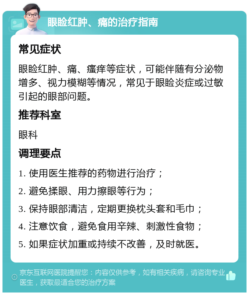 眼睑红肿、痛的治疗指南 常见症状 眼睑红肿、痛、瘙痒等症状，可能伴随有分泌物增多、视力模糊等情况，常见于眼睑炎症或过敏引起的眼部问题。 推荐科室 眼科 调理要点 1. 使用医生推荐的药物进行治疗； 2. 避免揉眼、用力擦眼等行为； 3. 保持眼部清洁，定期更换枕头套和毛巾； 4. 注意饮食，避免食用辛辣、刺激性食物； 5. 如果症状加重或持续不改善，及时就医。