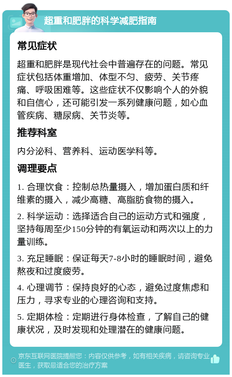 超重和肥胖的科学减肥指南 常见症状 超重和肥胖是现代社会中普遍存在的问题。常见症状包括体重增加、体型不匀、疲劳、关节疼痛、呼吸困难等。这些症状不仅影响个人的外貌和自信心，还可能引发一系列健康问题，如心血管疾病、糖尿病、关节炎等。 推荐科室 内分泌科、营养科、运动医学科等。 调理要点 1. 合理饮食：控制总热量摄入，增加蛋白质和纤维素的摄入，减少高糖、高脂肪食物的摄入。 2. 科学运动：选择适合自己的运动方式和强度，坚持每周至少150分钟的有氧运动和两次以上的力量训练。 3. 充足睡眠：保证每天7-8小时的睡眠时间，避免熬夜和过度疲劳。 4. 心理调节：保持良好的心态，避免过度焦虑和压力，寻求专业的心理咨询和支持。 5. 定期体检：定期进行身体检查，了解自己的健康状况，及时发现和处理潜在的健康问题。