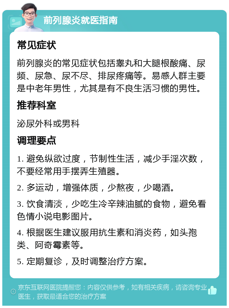 前列腺炎就医指南 常见症状 前列腺炎的常见症状包括睾丸和大腿根酸痛、尿频、尿急、尿不尽、排尿疼痛等。易感人群主要是中老年男性，尤其是有不良生活习惯的男性。 推荐科室 泌尿外科或男科 调理要点 1. 避免纵欲过度，节制性生活，减少手淫次数，不要经常用手摆弄生殖器。 2. 多运动，增强体质，少熬夜，少喝酒。 3. 饮食清淡，少吃生冷辛辣油腻的食物，避免看色情小说电影图片。 4. 根据医生建议服用抗生素和消炎药，如头孢类、阿奇霉素等。 5. 定期复诊，及时调整治疗方案。