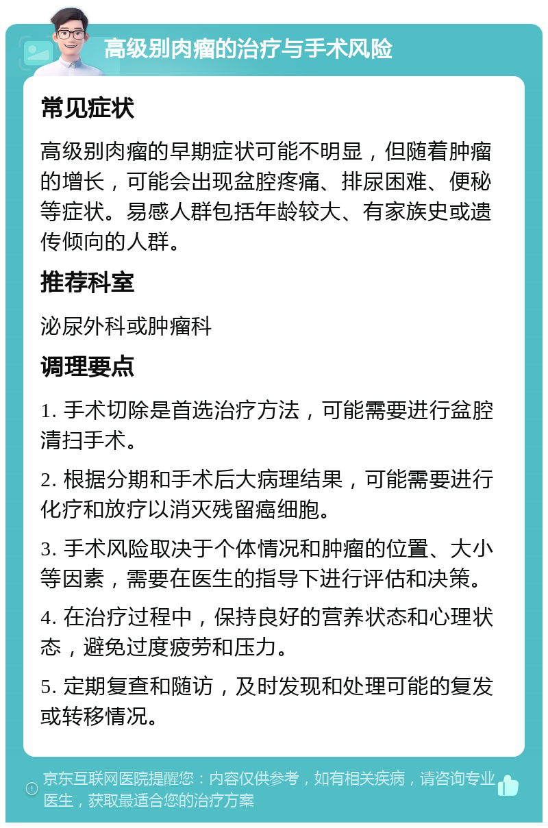 高级别肉瘤的治疗与手术风险 常见症状 高级别肉瘤的早期症状可能不明显，但随着肿瘤的增长，可能会出现盆腔疼痛、排尿困难、便秘等症状。易感人群包括年龄较大、有家族史或遗传倾向的人群。 推荐科室 泌尿外科或肿瘤科 调理要点 1. 手术切除是首选治疗方法，可能需要进行盆腔清扫手术。 2. 根据分期和手术后大病理结果，可能需要进行化疗和放疗以消灭残留癌细胞。 3. 手术风险取决于个体情况和肿瘤的位置、大小等因素，需要在医生的指导下进行评估和决策。 4. 在治疗过程中，保持良好的营养状态和心理状态，避免过度疲劳和压力。 5. 定期复查和随访，及时发现和处理可能的复发或转移情况。