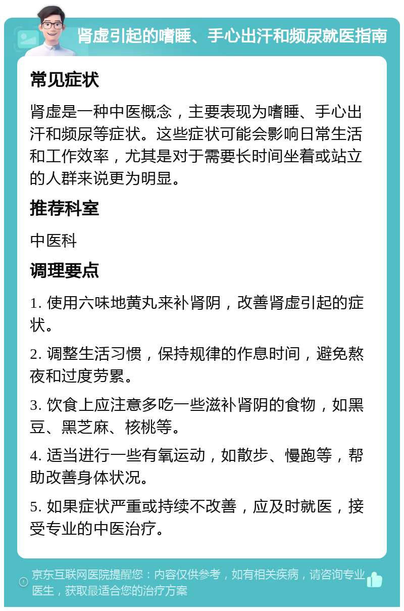 肾虚引起的嗜睡、手心出汗和频尿就医指南 常见症状 肾虚是一种中医概念，主要表现为嗜睡、手心出汗和频尿等症状。这些症状可能会影响日常生活和工作效率，尤其是对于需要长时间坐着或站立的人群来说更为明显。 推荐科室 中医科 调理要点 1. 使用六味地黄丸来补肾阴，改善肾虚引起的症状。 2. 调整生活习惯，保持规律的作息时间，避免熬夜和过度劳累。 3. 饮食上应注意多吃一些滋补肾阴的食物，如黑豆、黑芝麻、核桃等。 4. 适当进行一些有氧运动，如散步、慢跑等，帮助改善身体状况。 5. 如果症状严重或持续不改善，应及时就医，接受专业的中医治疗。