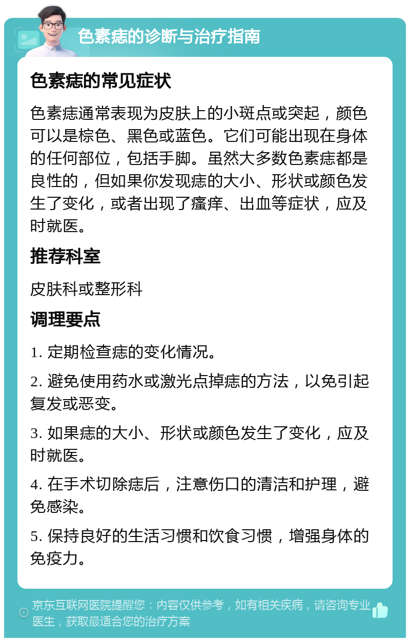 色素痣的诊断与治疗指南 色素痣的常见症状 色素痣通常表现为皮肤上的小斑点或突起，颜色可以是棕色、黑色或蓝色。它们可能出现在身体的任何部位，包括手脚。虽然大多数色素痣都是良性的，但如果你发现痣的大小、形状或颜色发生了变化，或者出现了瘙痒、出血等症状，应及时就医。 推荐科室 皮肤科或整形科 调理要点 1. 定期检查痣的变化情况。 2. 避免使用药水或激光点掉痣的方法，以免引起复发或恶变。 3. 如果痣的大小、形状或颜色发生了变化，应及时就医。 4. 在手术切除痣后，注意伤口的清洁和护理，避免感染。 5. 保持良好的生活习惯和饮食习惯，增强身体的免疫力。