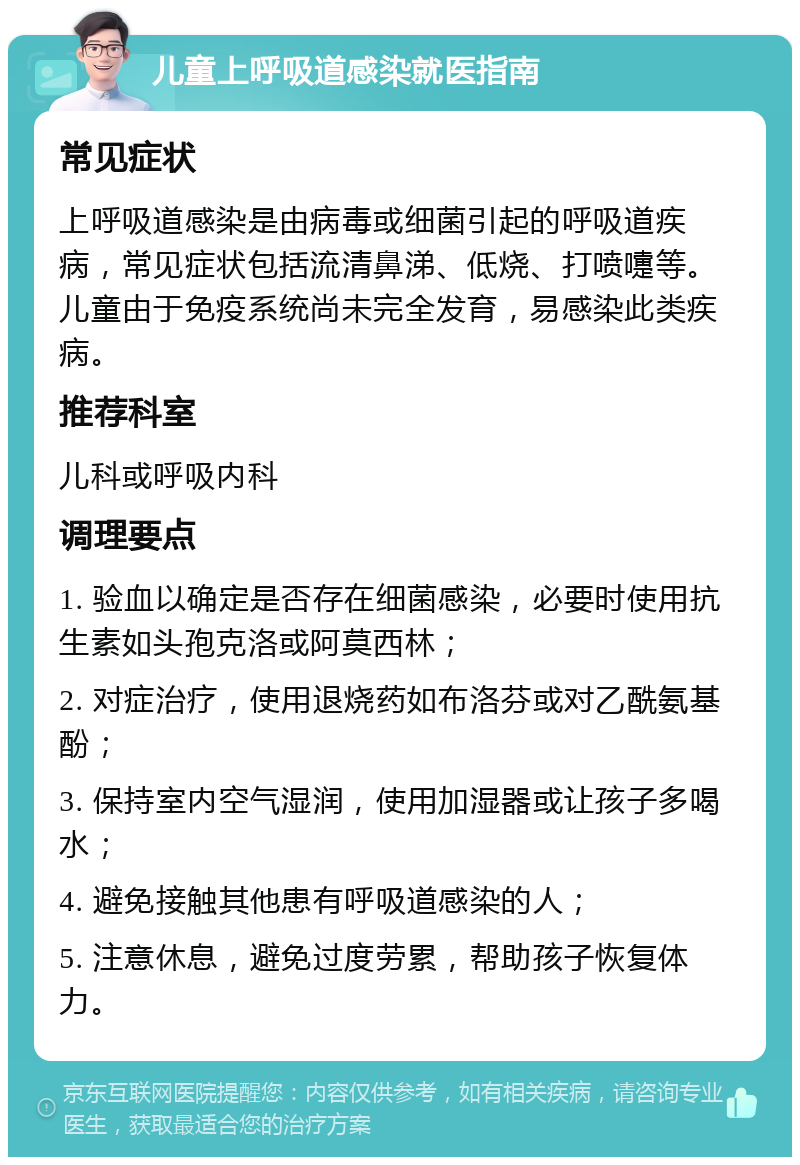 儿童上呼吸道感染就医指南 常见症状 上呼吸道感染是由病毒或细菌引起的呼吸道疾病，常见症状包括流清鼻涕、低烧、打喷嚏等。儿童由于免疫系统尚未完全发育，易感染此类疾病。 推荐科室 儿科或呼吸内科 调理要点 1. 验血以确定是否存在细菌感染，必要时使用抗生素如头孢克洛或阿莫西林； 2. 对症治疗，使用退烧药如布洛芬或对乙酰氨基酚； 3. 保持室内空气湿润，使用加湿器或让孩子多喝水； 4. 避免接触其他患有呼吸道感染的人； 5. 注意休息，避免过度劳累，帮助孩子恢复体力。