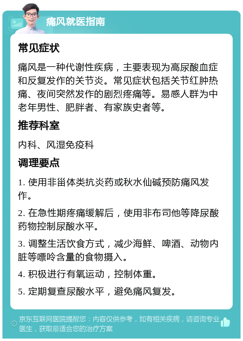 痛风就医指南 常见症状 痛风是一种代谢性疾病，主要表现为高尿酸血症和反复发作的关节炎。常见症状包括关节红肿热痛、夜间突然发作的剧烈疼痛等。易感人群为中老年男性、肥胖者、有家族史者等。 推荐科室 内科、风湿免疫科 调理要点 1. 使用非甾体类抗炎药或秋水仙碱预防痛风发作。 2. 在急性期疼痛缓解后，使用非布司他等降尿酸药物控制尿酸水平。 3. 调整生活饮食方式，减少海鲜、啤酒、动物内脏等嘌呤含量的食物摄入。 4. 积极进行有氧运动，控制体重。 5. 定期复查尿酸水平，避免痛风复发。