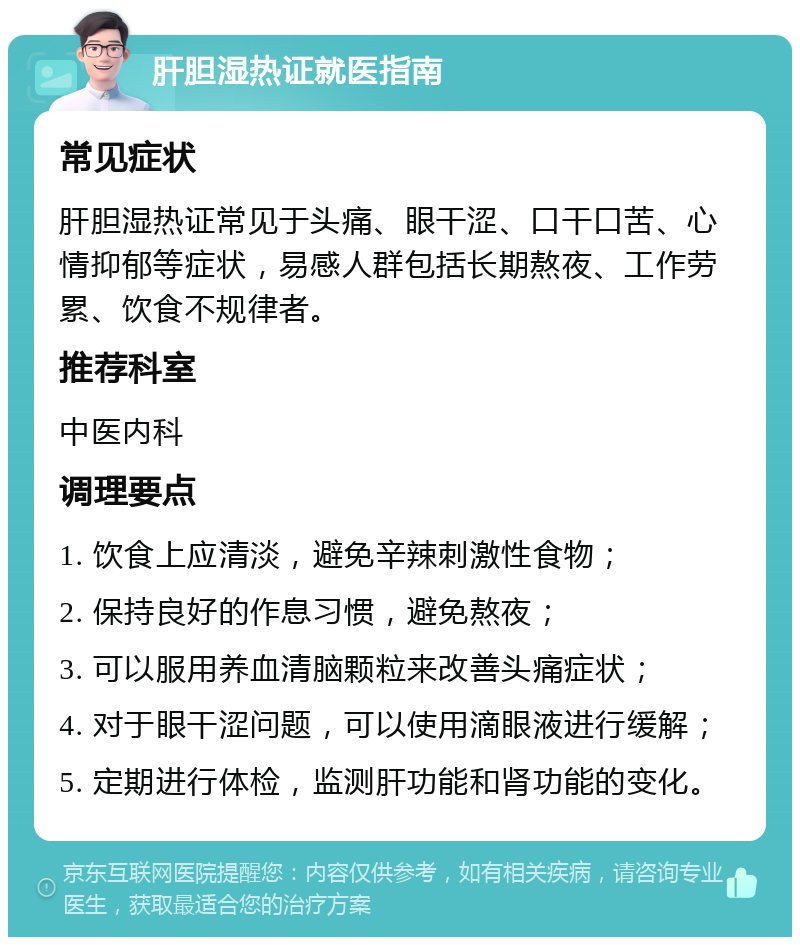 肝胆湿热证就医指南 常见症状 肝胆湿热证常见于头痛、眼干涩、口干口苦、心情抑郁等症状，易感人群包括长期熬夜、工作劳累、饮食不规律者。 推荐科室 中医内科 调理要点 1. 饮食上应清淡，避免辛辣刺激性食物； 2. 保持良好的作息习惯，避免熬夜； 3. 可以服用养血清脑颗粒来改善头痛症状； 4. 对于眼干涩问题，可以使用滴眼液进行缓解； 5. 定期进行体检，监测肝功能和肾功能的变化。