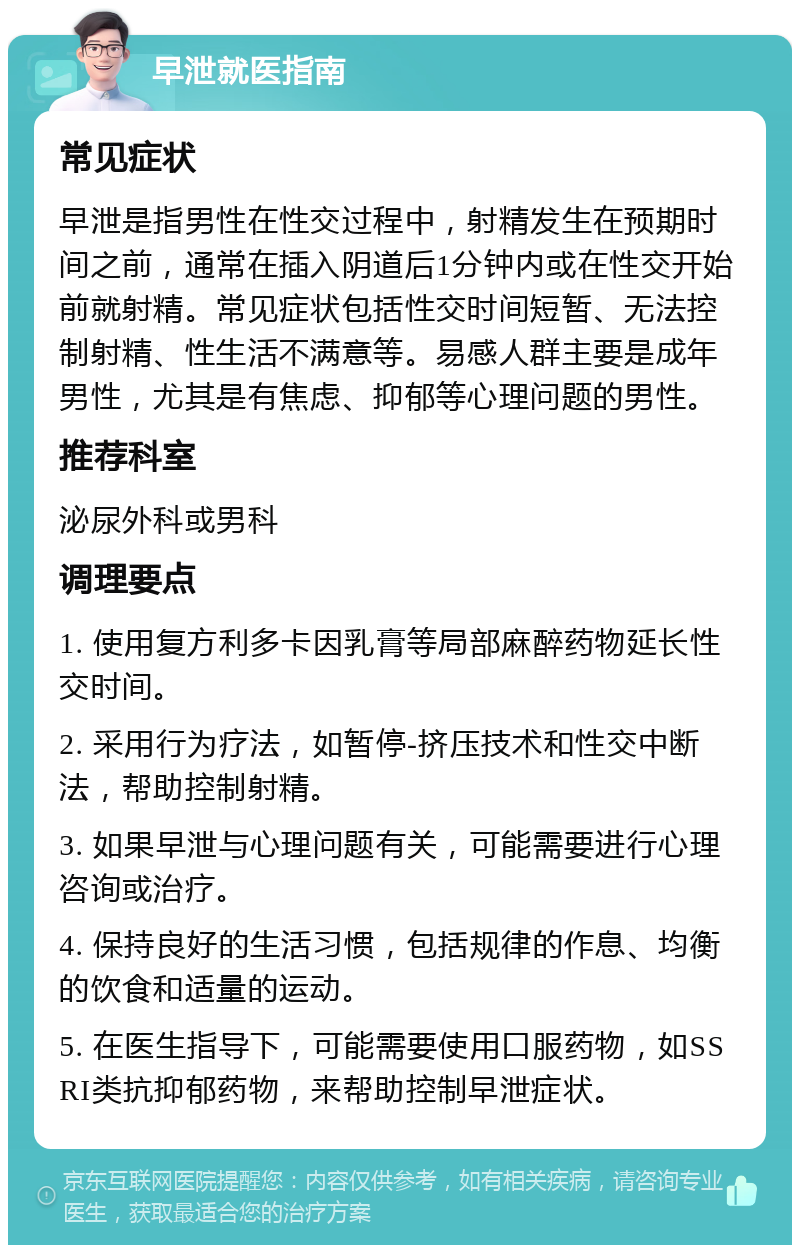 早泄就医指南 常见症状 早泄是指男性在性交过程中，射精发生在预期时间之前，通常在插入阴道后1分钟内或在性交开始前就射精。常见症状包括性交时间短暂、无法控制射精、性生活不满意等。易感人群主要是成年男性，尤其是有焦虑、抑郁等心理问题的男性。 推荐科室 泌尿外科或男科 调理要点 1. 使用复方利多卡因乳膏等局部麻醉药物延长性交时间。 2. 采用行为疗法，如暂停-挤压技术和性交中断法，帮助控制射精。 3. 如果早泄与心理问题有关，可能需要进行心理咨询或治疗。 4. 保持良好的生活习惯，包括规律的作息、均衡的饮食和适量的运动。 5. 在医生指导下，可能需要使用口服药物，如SSRI类抗抑郁药物，来帮助控制早泄症状。