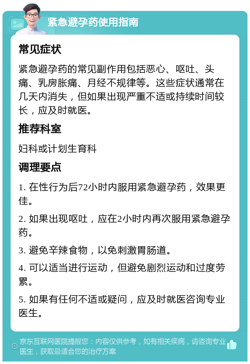 紧急避孕药使用指南 常见症状 紧急避孕药的常见副作用包括恶心、呕吐、头痛、乳房胀痛、月经不规律等。这些症状通常在几天内消失，但如果出现严重不适或持续时间较长，应及时就医。 推荐科室 妇科或计划生育科 调理要点 1. 在性行为后72小时内服用紧急避孕药，效果更佳。 2. 如果出现呕吐，应在2小时内再次服用紧急避孕药。 3. 避免辛辣食物，以免刺激胃肠道。 4. 可以适当进行运动，但避免剧烈运动和过度劳累。 5. 如果有任何不适或疑问，应及时就医咨询专业医生。