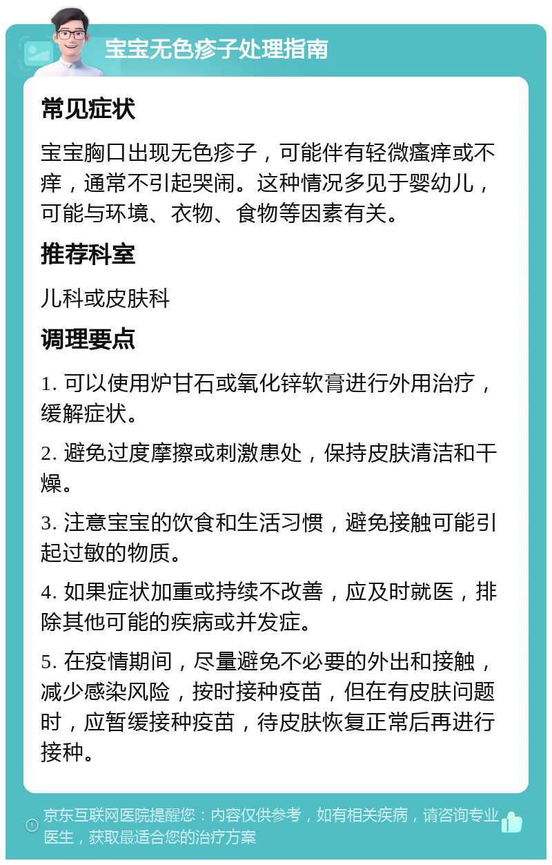 宝宝无色疹子处理指南 常见症状 宝宝胸口出现无色疹子，可能伴有轻微瘙痒或不痒，通常不引起哭闹。这种情况多见于婴幼儿，可能与环境、衣物、食物等因素有关。 推荐科室 儿科或皮肤科 调理要点 1. 可以使用炉甘石或氧化锌软膏进行外用治疗，缓解症状。 2. 避免过度摩擦或刺激患处，保持皮肤清洁和干燥。 3. 注意宝宝的饮食和生活习惯，避免接触可能引起过敏的物质。 4. 如果症状加重或持续不改善，应及时就医，排除其他可能的疾病或并发症。 5. 在疫情期间，尽量避免不必要的外出和接触，减少感染风险，按时接种疫苗，但在有皮肤问题时，应暂缓接种疫苗，待皮肤恢复正常后再进行接种。