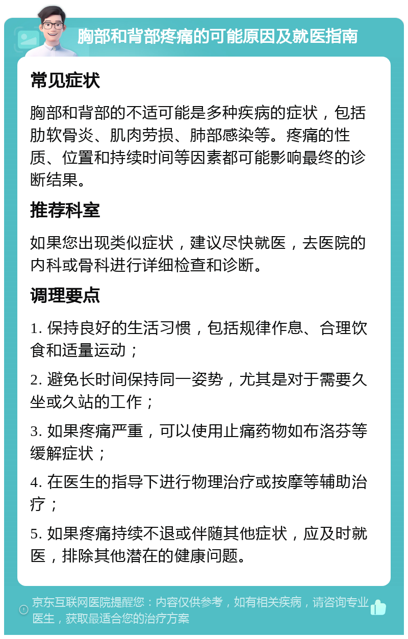 胸部和背部疼痛的可能原因及就医指南 常见症状 胸部和背部的不适可能是多种疾病的症状，包括肋软骨炎、肌肉劳损、肺部感染等。疼痛的性质、位置和持续时间等因素都可能影响最终的诊断结果。 推荐科室 如果您出现类似症状，建议尽快就医，去医院的内科或骨科进行详细检查和诊断。 调理要点 1. 保持良好的生活习惯，包括规律作息、合理饮食和适量运动； 2. 避免长时间保持同一姿势，尤其是对于需要久坐或久站的工作； 3. 如果疼痛严重，可以使用止痛药物如布洛芬等缓解症状； 4. 在医生的指导下进行物理治疗或按摩等辅助治疗； 5. 如果疼痛持续不退或伴随其他症状，应及时就医，排除其他潜在的健康问题。