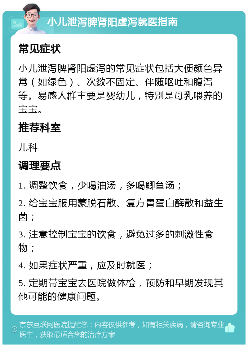 小儿泄泻脾肾阳虚泻就医指南 常见症状 小儿泄泻脾肾阳虚泻的常见症状包括大便颜色异常（如绿色）、次数不固定、伴随呕吐和腹泻等。易感人群主要是婴幼儿，特别是母乳喂养的宝宝。 推荐科室 儿科 调理要点 1. 调整饮食，少喝油汤，多喝鲫鱼汤； 2. 给宝宝服用蒙脱石散、复方胃蛋白酶散和益生菌； 3. 注意控制宝宝的饮食，避免过多的刺激性食物； 4. 如果症状严重，应及时就医； 5. 定期带宝宝去医院做体检，预防和早期发现其他可能的健康问题。