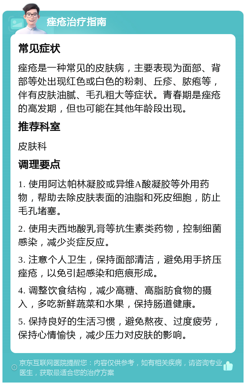 痤疮治疗指南 常见症状 痤疮是一种常见的皮肤病，主要表现为面部、背部等处出现红色或白色的粉刺、丘疹、脓疱等，伴有皮肤油腻、毛孔粗大等症状。青春期是痤疮的高发期，但也可能在其他年龄段出现。 推荐科室 皮肤科 调理要点 1. 使用阿达帕林凝胶或异维A酸凝胶等外用药物，帮助去除皮肤表面的油脂和死皮细胞，防止毛孔堵塞。 2. 使用夫西地酸乳膏等抗生素类药物，控制细菌感染，减少炎症反应。 3. 注意个人卫生，保持面部清洁，避免用手挤压痤疮，以免引起感染和疤痕形成。 4. 调整饮食结构，减少高糖、高脂肪食物的摄入，多吃新鲜蔬菜和水果，保持肠道健康。 5. 保持良好的生活习惯，避免熬夜、过度疲劳，保持心情愉快，减少压力对皮肤的影响。