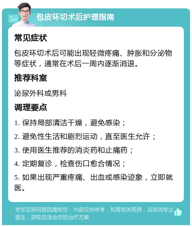 包皮环切术后护理指南 常见症状 包皮环切术后可能出现轻微疼痛、肿胀和分泌物等症状，通常在术后一周内逐渐消退。 推荐科室 泌尿外科或男科 调理要点 1. 保持局部清洁干燥，避免感染； 2. 避免性生活和剧烈运动，直至医生允许； 3. 使用医生推荐的消炎药和止痛药； 4. 定期复诊，检查伤口愈合情况； 5. 如果出现严重疼痛、出血或感染迹象，立即就医。