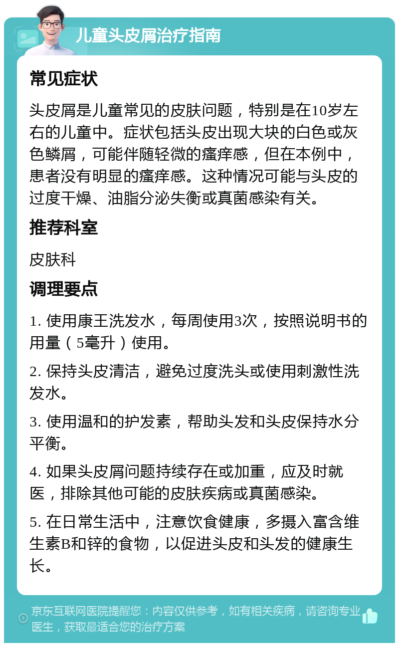 儿童头皮屑治疗指南 常见症状 头皮屑是儿童常见的皮肤问题，特别是在10岁左右的儿童中。症状包括头皮出现大块的白色或灰色鳞屑，可能伴随轻微的瘙痒感，但在本例中，患者没有明显的瘙痒感。这种情况可能与头皮的过度干燥、油脂分泌失衡或真菌感染有关。 推荐科室 皮肤科 调理要点 1. 使用康王洗发水，每周使用3次，按照说明书的用量（5毫升）使用。 2. 保持头皮清洁，避免过度洗头或使用刺激性洗发水。 3. 使用温和的护发素，帮助头发和头皮保持水分平衡。 4. 如果头皮屑问题持续存在或加重，应及时就医，排除其他可能的皮肤疾病或真菌感染。 5. 在日常生活中，注意饮食健康，多摄入富含维生素B和锌的食物，以促进头皮和头发的健康生长。