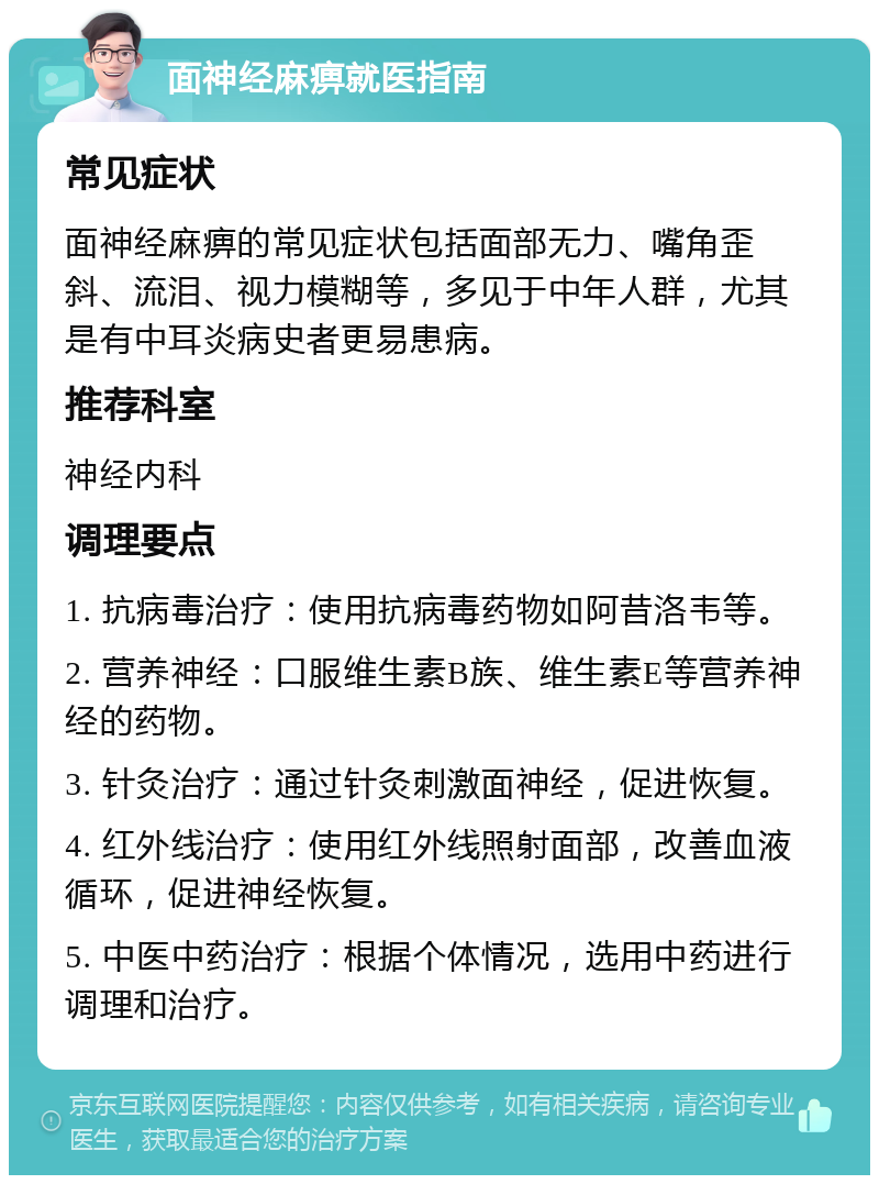 面神经麻痹就医指南 常见症状 面神经麻痹的常见症状包括面部无力、嘴角歪斜、流泪、视力模糊等，多见于中年人群，尤其是有中耳炎病史者更易患病。 推荐科室 神经内科 调理要点 1. 抗病毒治疗：使用抗病毒药物如阿昔洛韦等。 2. 营养神经：口服维生素B族、维生素E等营养神经的药物。 3. 针灸治疗：通过针灸刺激面神经，促进恢复。 4. 红外线治疗：使用红外线照射面部，改善血液循环，促进神经恢复。 5. 中医中药治疗：根据个体情况，选用中药进行调理和治疗。