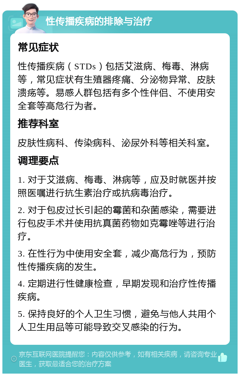 性传播疾病的排除与治疗 常见症状 性传播疾病（STDs）包括艾滋病、梅毒、淋病等，常见症状有生殖器疼痛、分泌物异常、皮肤溃疡等。易感人群包括有多个性伴侣、不使用安全套等高危行为者。 推荐科室 皮肤性病科、传染病科、泌尿外科等相关科室。 调理要点 1. 对于艾滋病、梅毒、淋病等，应及时就医并按照医嘱进行抗生素治疗或抗病毒治疗。 2. 对于包皮过长引起的霉菌和杂菌感染，需要进行包皮手术并使用抗真菌药物如克霉唑等进行治疗。 3. 在性行为中使用安全套，减少高危行为，预防性传播疾病的发生。 4. 定期进行性健康检查，早期发现和治疗性传播疾病。 5. 保持良好的个人卫生习惯，避免与他人共用个人卫生用品等可能导致交叉感染的行为。