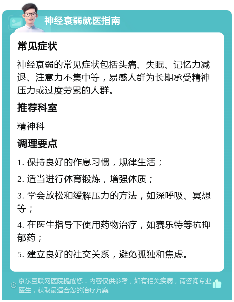 神经衰弱就医指南 常见症状 神经衰弱的常见症状包括头痛、失眠、记忆力减退、注意力不集中等，易感人群为长期承受精神压力或过度劳累的人群。 推荐科室 精神科 调理要点 1. 保持良好的作息习惯，规律生活； 2. 适当进行体育锻炼，增强体质； 3. 学会放松和缓解压力的方法，如深呼吸、冥想等； 4. 在医生指导下使用药物治疗，如赛乐特等抗抑郁药； 5. 建立良好的社交关系，避免孤独和焦虑。