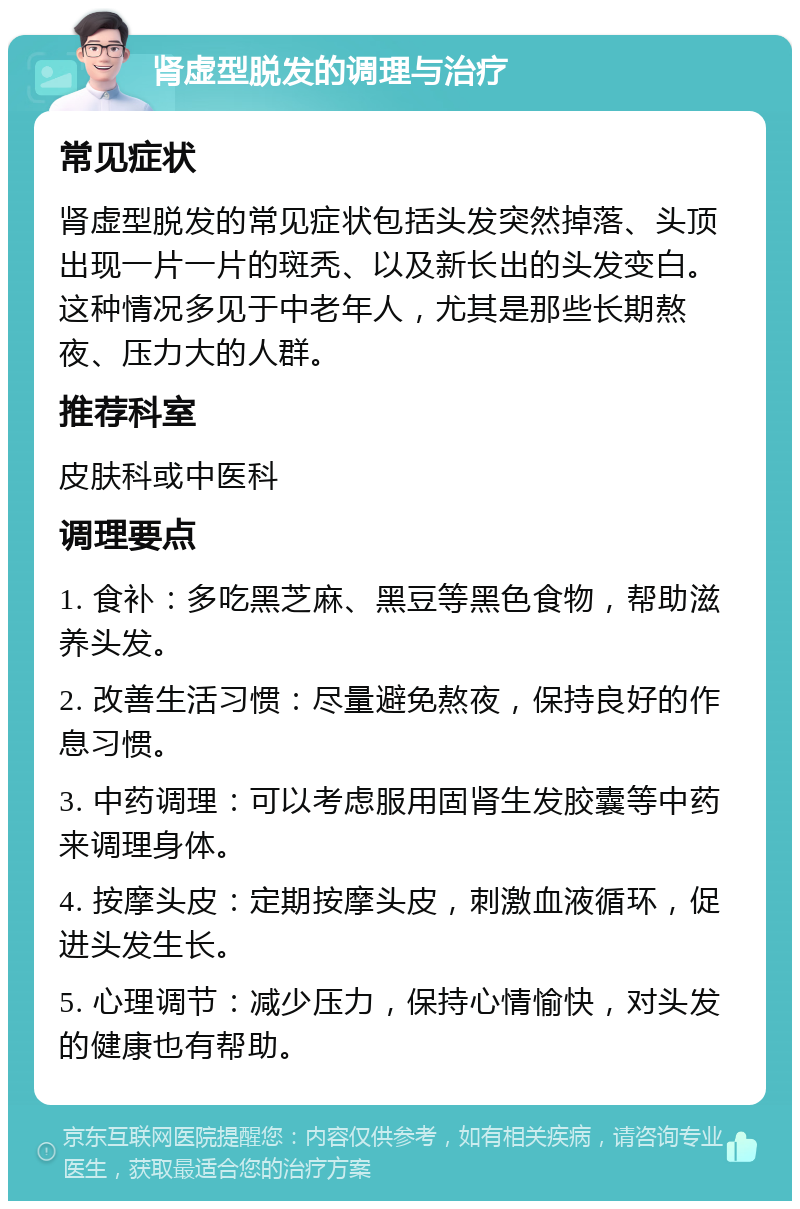 肾虚型脱发的调理与治疗 常见症状 肾虚型脱发的常见症状包括头发突然掉落、头顶出现一片一片的斑秃、以及新长出的头发变白。这种情况多见于中老年人，尤其是那些长期熬夜、压力大的人群。 推荐科室 皮肤科或中医科 调理要点 1. 食补：多吃黑芝麻、黑豆等黑色食物，帮助滋养头发。 2. 改善生活习惯：尽量避免熬夜，保持良好的作息习惯。 3. 中药调理：可以考虑服用固肾生发胶囊等中药来调理身体。 4. 按摩头皮：定期按摩头皮，刺激血液循环，促进头发生长。 5. 心理调节：减少压力，保持心情愉快，对头发的健康也有帮助。