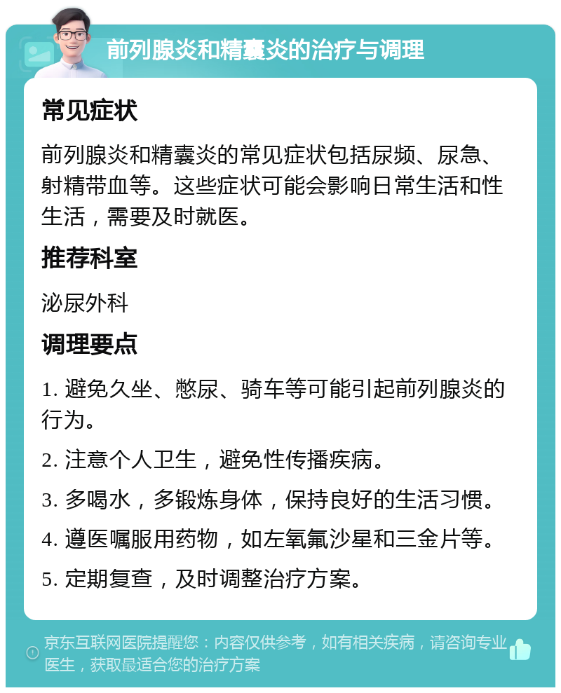 前列腺炎和精囊炎的治疗与调理 常见症状 前列腺炎和精囊炎的常见症状包括尿频、尿急、射精带血等。这些症状可能会影响日常生活和性生活，需要及时就医。 推荐科室 泌尿外科 调理要点 1. 避免久坐、憋尿、骑车等可能引起前列腺炎的行为。 2. 注意个人卫生，避免性传播疾病。 3. 多喝水，多锻炼身体，保持良好的生活习惯。 4. 遵医嘱服用药物，如左氧氟沙星和三金片等。 5. 定期复查，及时调整治疗方案。